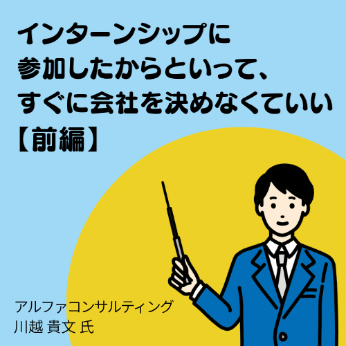 【前編】インターンシップに参加したからといって、すぐに会社を決めなくていい（アルファコンサルティング　川越氏）